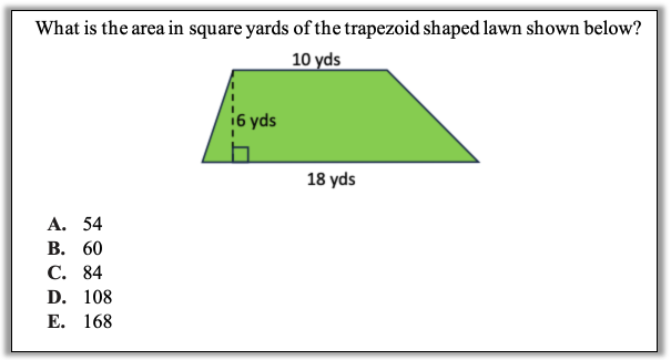 A green trapezoid that is labeled as being18 yards along the bottom, 10 yards along the top, and 6 yards tall.

The test question is What is the area in square yards of the trapezoid shaped lawn shown below?

The answer choices are:
A. 54
B. 60
C. 84
D. 108
E. 168