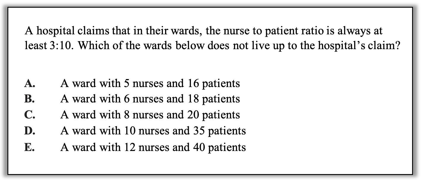 A hospital claims that in their wards, the nurse to patient ratio is always at least 3:10. Which of the wards below does not live up to the hospital’s claim?

A.	A ward with 5 nurses and 16 patients
B.	A ward with 6 nurses and 18 patients
C.	A ward with 8 nurses and 20 patients
D.	A ward with 10 nurses and 35 patients
E.	A ward with 12 nurses and 40 patients
