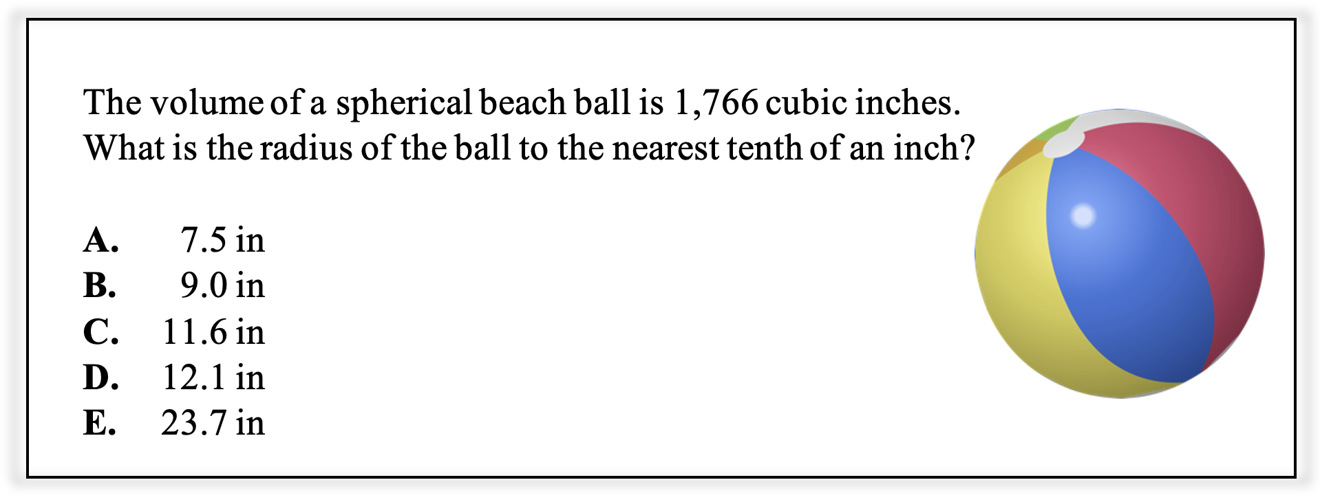A math problem reads: The volume of a spherical beach ball is 1,766 cubic inches. What is the radius of the ball to the nearest tenth of an inch?

The answer choices are:
A.	    7.5 in
B.	    9.0 in
C.	  11.6 in
D.	  12.1 in
E.	  23.7 in
