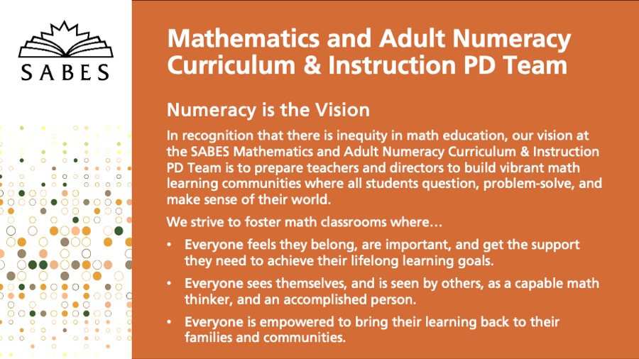 Numeracy is the Vision
In recognition that there is inequity in math education, our vision at the SABES Mathematics and Adult Numeracy Curriculum & Instruction PD Center is to prepare teachers and directors to build vibrant math learning communities where all students question, problem-solve, and make sense of their world.
We strive to foster math classrooms where…
Everyone feels they belong, are important, and get the support they need to achieve their lifelong learning goals.
Everyone sees themselves, and is seen by others, as a capable math thinker, and an accomplished person.
Everyone is empowered to bring their learning back to their families and communities.
