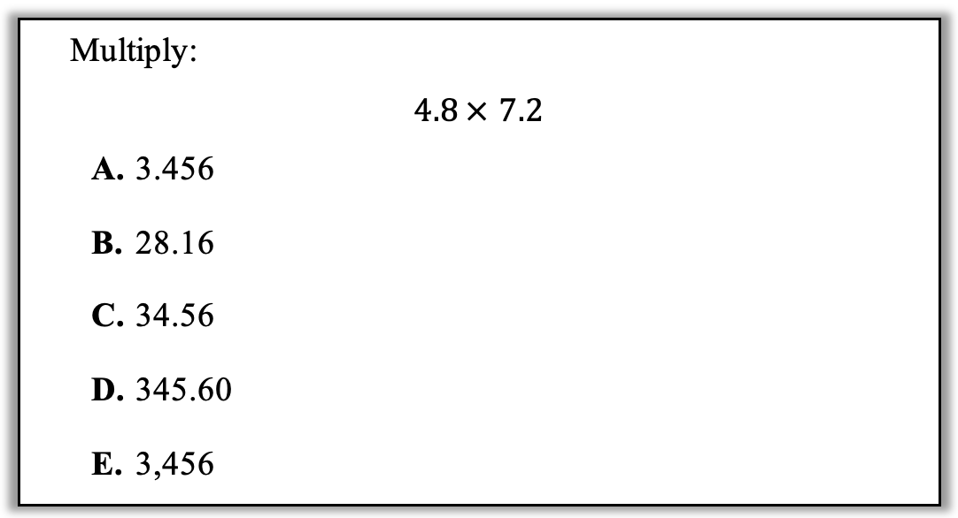 Multiply 4.8 x 7.2
Answer options:
A. 3.456
B. 28.16
C. 34.56
D. 345.60
E. 3,456