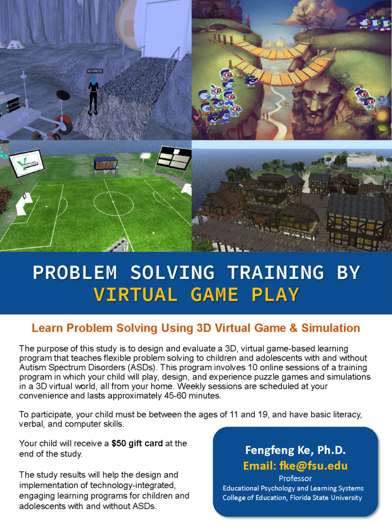 Flier text: The purpose of this study is to design and evaluate a 3D, virtual game-based learning program that teaches flexible problem solving to children and adolescents with and without Autism Spectrum Disorders (ASDs). This program involves 10 online sessions of a training program in which your child will play, design, and experience puzzle games and simulations in a 3D virtual world, all from your home. Weekly sessions are scheduled at your convenience and lasts approximately 45-60 minutes.

To participate, your child must be between the ages of 11 and 19, and have basic literacy, verbal, and computer skills.

Your child will receive a $50 gift card at the end of the study.
The study results will help the design and implementation of technology-integrated, engaging learning programs for children and adolescents with and without ASDs.

Fengfeng Ke, Ph.D.
Email: fke@fsu.edu
Professor
Educational Psychology and Learning Systems
College of Education, Florida State University