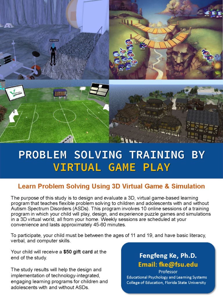 Flier text: The purpose of this study is to design and evaluate a 3D, virtual game-based learning program that teaches flexible problem solving to children and adolescents with and without Autism Spectrum Disorders (ASDs). This program involves 10 online sessions of a training program in which your child will play, design, and experience puzzle games and simulations in a 3D virtual world, all from your home. Weekly sessions are scheduled at your convenience and lasts approximately 45-60 minutes.
To participate, your child must be between the ages of 11 and 19, and have basic literacy, verbal, and computer skills.
Your child will receive a $50 gift card at the end of the study.
The study results will help the design and implementation of technology-integrated, engaging learning programs for children and adolescents with and without ASDs.
Fengfeng Ke, Ph.D.
Email: fke@fsu.edu
Professor
Educational Psychology and Learning Systems
College of Education, Florida State University